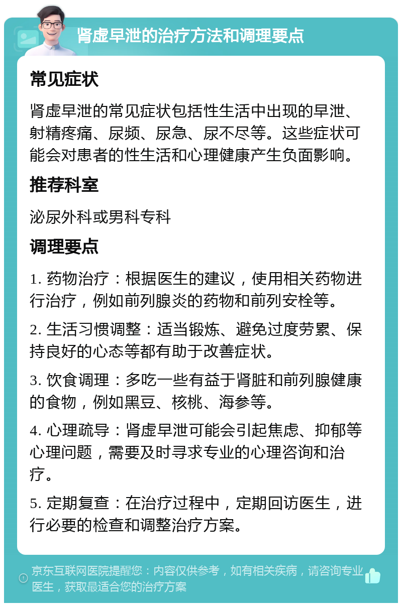 肾虚早泄的治疗方法和调理要点 常见症状 肾虚早泄的常见症状包括性生活中出现的早泄、射精疼痛、尿频、尿急、尿不尽等。这些症状可能会对患者的性生活和心理健康产生负面影响。 推荐科室 泌尿外科或男科专科 调理要点 1. 药物治疗：根据医生的建议，使用相关药物进行治疗，例如前列腺炎的药物和前列安栓等。 2. 生活习惯调整：适当锻炼、避免过度劳累、保持良好的心态等都有助于改善症状。 3. 饮食调理：多吃一些有益于肾脏和前列腺健康的食物，例如黑豆、核桃、海参等。 4. 心理疏导：肾虚早泄可能会引起焦虑、抑郁等心理问题，需要及时寻求专业的心理咨询和治疗。 5. 定期复查：在治疗过程中，定期回访医生，进行必要的检查和调整治疗方案。