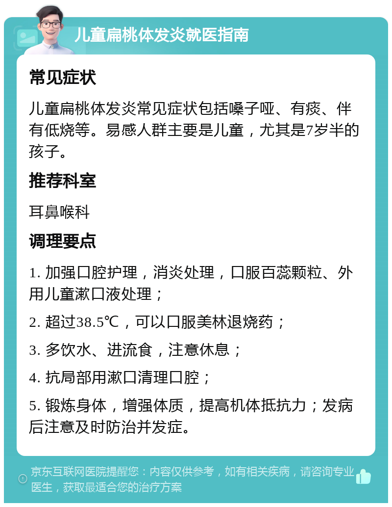 儿童扁桃体发炎就医指南 常见症状 儿童扁桃体发炎常见症状包括嗓子哑、有痰、伴有低烧等。易感人群主要是儿童，尤其是7岁半的孩子。 推荐科室 耳鼻喉科 调理要点 1. 加强口腔护理，消炎处理，口服百蕊颗粒、外用儿童漱口液处理； 2. 超过38.5℃，可以口服美林退烧药； 3. 多饮水、进流食，注意休息； 4. 抗局部用漱口清理口腔； 5. 锻炼身体，增强体质，提高机体抵抗力；发病后注意及时防治并发症。