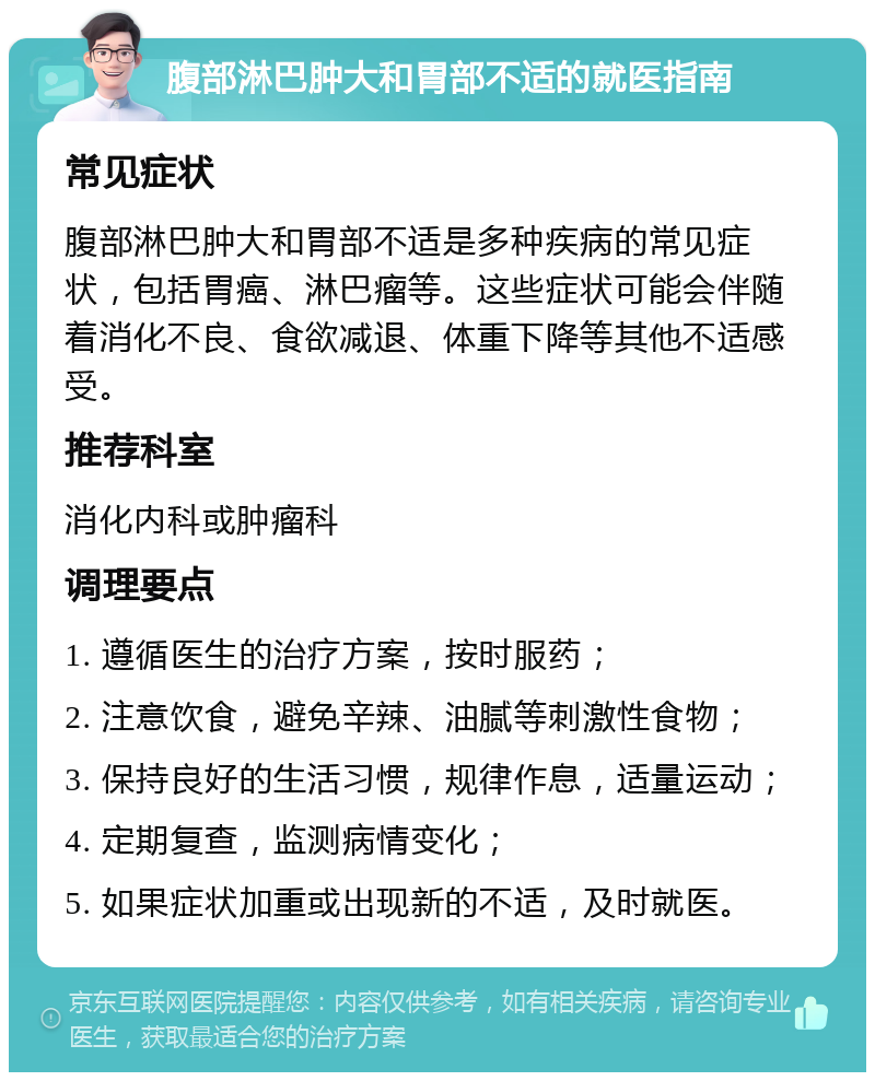 腹部淋巴肿大和胃部不适的就医指南 常见症状 腹部淋巴肿大和胃部不适是多种疾病的常见症状，包括胃癌、淋巴瘤等。这些症状可能会伴随着消化不良、食欲减退、体重下降等其他不适感受。 推荐科室 消化内科或肿瘤科 调理要点 1. 遵循医生的治疗方案，按时服药； 2. 注意饮食，避免辛辣、油腻等刺激性食物； 3. 保持良好的生活习惯，规律作息，适量运动； 4. 定期复查，监测病情变化； 5. 如果症状加重或出现新的不适，及时就医。