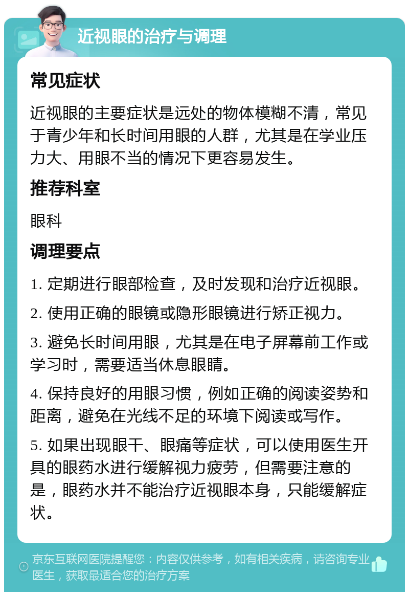 近视眼的治疗与调理 常见症状 近视眼的主要症状是远处的物体模糊不清，常见于青少年和长时间用眼的人群，尤其是在学业压力大、用眼不当的情况下更容易发生。 推荐科室 眼科 调理要点 1. 定期进行眼部检查，及时发现和治疗近视眼。 2. 使用正确的眼镜或隐形眼镜进行矫正视力。 3. 避免长时间用眼，尤其是在电子屏幕前工作或学习时，需要适当休息眼睛。 4. 保持良好的用眼习惯，例如正确的阅读姿势和距离，避免在光线不足的环境下阅读或写作。 5. 如果出现眼干、眼痛等症状，可以使用医生开具的眼药水进行缓解视力疲劳，但需要注意的是，眼药水并不能治疗近视眼本身，只能缓解症状。