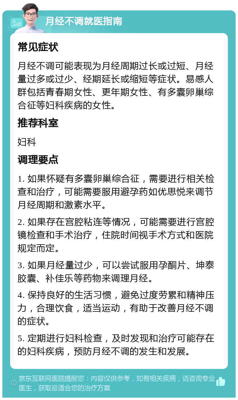 月经不调就医指南 常见症状 月经不调可能表现为月经周期过长或过短、月经量过多或过少、经期延长或缩短等症状。易感人群包括青春期女性、更年期女性、有多囊卵巢综合征等妇科疾病的女性。 推荐科室 妇科 调理要点 1. 如果怀疑有多囊卵巢综合征，需要进行相关检查和治疗，可能需要服用避孕药如优思悦来调节月经周期和激素水平。 2. 如果存在宫腔粘连等情况，可能需要进行宫腔镜检查和手术治疗，住院时间视手术方式和医院规定而定。 3. 如果月经量过少，可以尝试服用孕酮片、坤泰胶囊、补佳乐等药物来调理月经。 4. 保持良好的生活习惯，避免过度劳累和精神压力，合理饮食，适当运动，有助于改善月经不调的症状。 5. 定期进行妇科检查，及时发现和治疗可能存在的妇科疾病，预防月经不调的发生和发展。