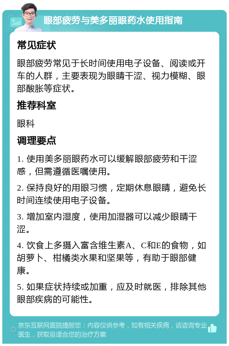 眼部疲劳与美多丽眼药水使用指南 常见症状 眼部疲劳常见于长时间使用电子设备、阅读或开车的人群，主要表现为眼睛干涩、视力模糊、眼部酸胀等症状。 推荐科室 眼科 调理要点 1. 使用美多丽眼药水可以缓解眼部疲劳和干涩感，但需遵循医嘱使用。 2. 保持良好的用眼习惯，定期休息眼睛，避免长时间连续使用电子设备。 3. 增加室内湿度，使用加湿器可以减少眼睛干涩。 4. 饮食上多摄入富含维生素A、C和E的食物，如胡萝卜、柑橘类水果和坚果等，有助于眼部健康。 5. 如果症状持续或加重，应及时就医，排除其他眼部疾病的可能性。