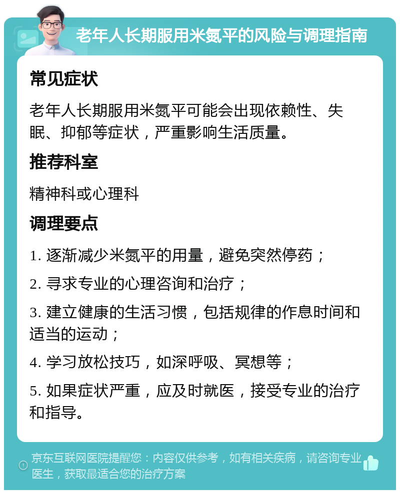 老年人长期服用米氮平的风险与调理指南 常见症状 老年人长期服用米氮平可能会出现依赖性、失眠、抑郁等症状，严重影响生活质量。 推荐科室 精神科或心理科 调理要点 1. 逐渐减少米氮平的用量，避免突然停药； 2. 寻求专业的心理咨询和治疗； 3. 建立健康的生活习惯，包括规律的作息时间和适当的运动； 4. 学习放松技巧，如深呼吸、冥想等； 5. 如果症状严重，应及时就医，接受专业的治疗和指导。