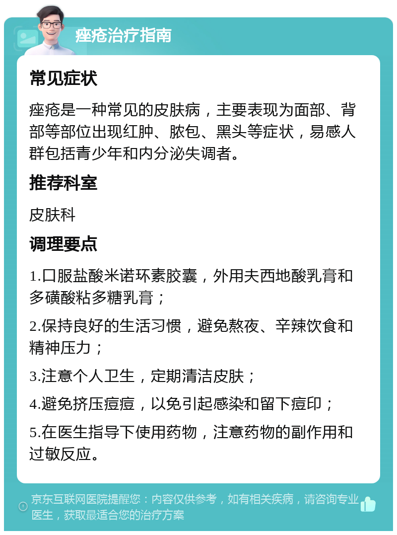 痤疮治疗指南 常见症状 痤疮是一种常见的皮肤病，主要表现为面部、背部等部位出现红肿、脓包、黑头等症状，易感人群包括青少年和内分泌失调者。 推荐科室 皮肤科 调理要点 1.口服盐酸米诺环素胶囊，外用夫西地酸乳膏和多磺酸粘多糖乳膏； 2.保持良好的生活习惯，避免熬夜、辛辣饮食和精神压力； 3.注意个人卫生，定期清洁皮肤； 4.避免挤压痘痘，以免引起感染和留下痘印； 5.在医生指导下使用药物，注意药物的副作用和过敏反应。