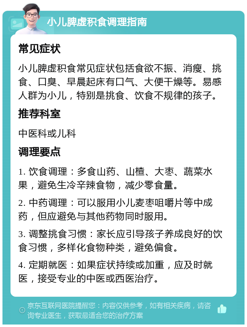 小儿脾虚积食调理指南 常见症状 小儿脾虚积食常见症状包括食欲不振、消瘦、挑食、口臭、早晨起床有口气、大便干燥等。易感人群为小儿，特别是挑食、饮食不规律的孩子。 推荐科室 中医科或儿科 调理要点 1. 饮食调理：多食山药、山楂、大枣、蔬菜水果，避免生冷辛辣食物，减少零食量。 2. 中药调理：可以服用小儿麦枣咀嚼片等中成药，但应避免与其他药物同时服用。 3. 调整挑食习惯：家长应引导孩子养成良好的饮食习惯，多样化食物种类，避免偏食。 4. 定期就医：如果症状持续或加重，应及时就医，接受专业的中医或西医治疗。