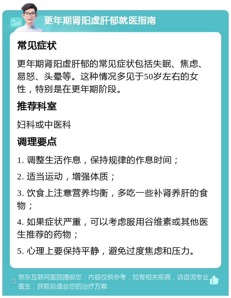 更年期肾阳虚肝郁就医指南 常见症状 更年期肾阳虚肝郁的常见症状包括失眠、焦虑、易怒、头晕等。这种情况多见于50岁左右的女性，特别是在更年期阶段。 推荐科室 妇科或中医科 调理要点 1. 调整生活作息，保持规律的作息时间； 2. 适当运动，增强体质； 3. 饮食上注意营养均衡，多吃一些补肾养肝的食物； 4. 如果症状严重，可以考虑服用谷维素或其他医生推荐的药物； 5. 心理上要保持平静，避免过度焦虑和压力。