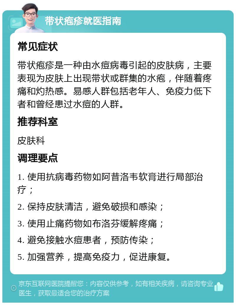 带状疱疹就医指南 常见症状 带状疱疹是一种由水痘病毒引起的皮肤病，主要表现为皮肤上出现带状或群集的水疱，伴随着疼痛和灼热感。易感人群包括老年人、免疫力低下者和曾经患过水痘的人群。 推荐科室 皮肤科 调理要点 1. 使用抗病毒药物如阿昔洛韦软膏进行局部治疗； 2. 保持皮肤清洁，避免破损和感染； 3. 使用止痛药物如布洛芬缓解疼痛； 4. 避免接触水痘患者，预防传染； 5. 加强营养，提高免疫力，促进康复。