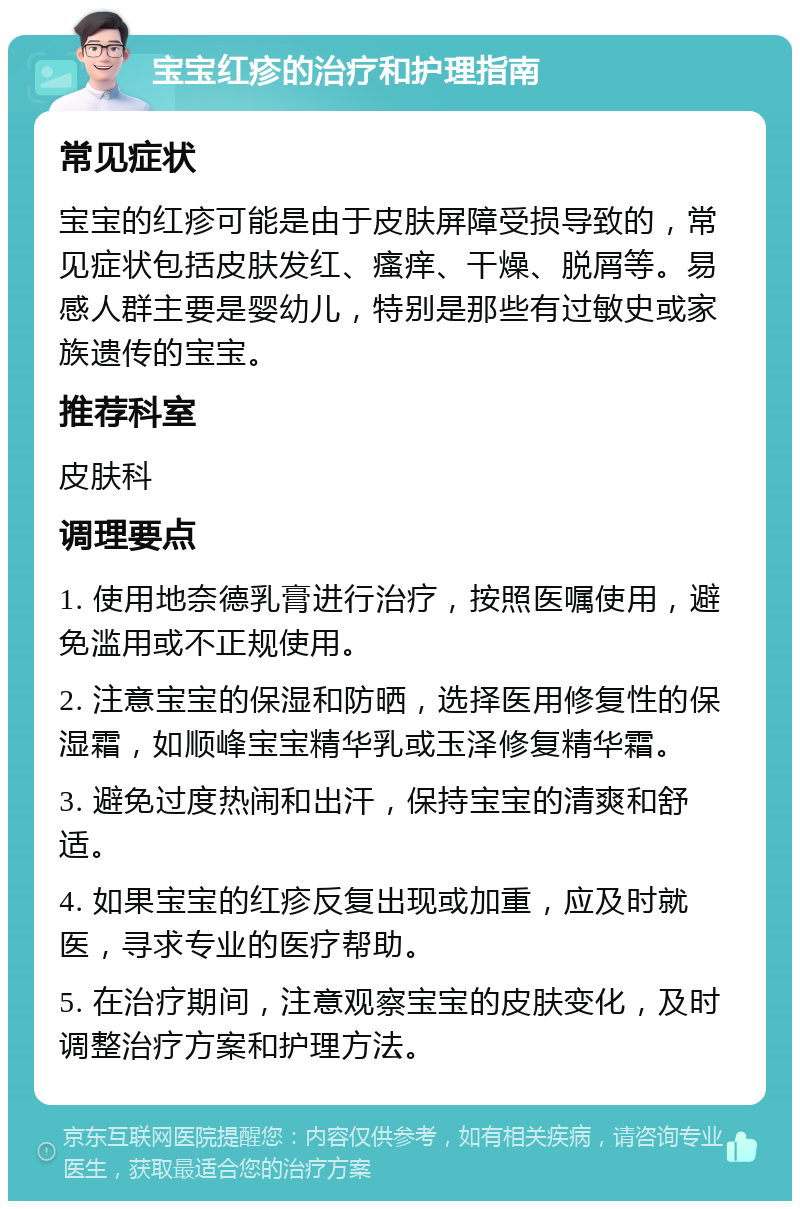 宝宝红疹的治疗和护理指南 常见症状 宝宝的红疹可能是由于皮肤屏障受损导致的，常见症状包括皮肤发红、瘙痒、干燥、脱屑等。易感人群主要是婴幼儿，特别是那些有过敏史或家族遗传的宝宝。 推荐科室 皮肤科 调理要点 1. 使用地奈德乳膏进行治疗，按照医嘱使用，避免滥用或不正规使用。 2. 注意宝宝的保湿和防晒，选择医用修复性的保湿霜，如顺峰宝宝精华乳或玉泽修复精华霜。 3. 避免过度热闹和出汗，保持宝宝的清爽和舒适。 4. 如果宝宝的红疹反复出现或加重，应及时就医，寻求专业的医疗帮助。 5. 在治疗期间，注意观察宝宝的皮肤变化，及时调整治疗方案和护理方法。