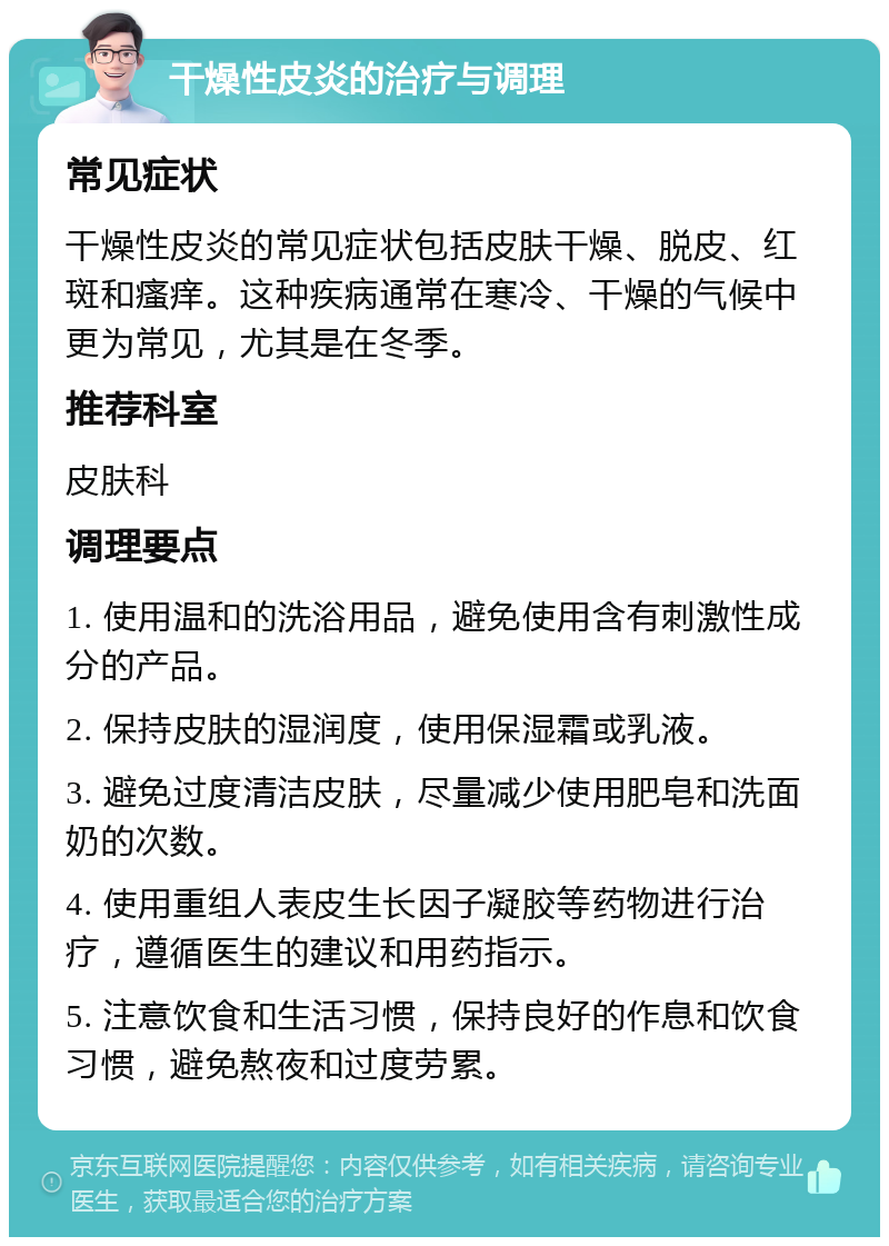 干燥性皮炎的治疗与调理 常见症状 干燥性皮炎的常见症状包括皮肤干燥、脱皮、红斑和瘙痒。这种疾病通常在寒冷、干燥的气候中更为常见，尤其是在冬季。 推荐科室 皮肤科 调理要点 1. 使用温和的洗浴用品，避免使用含有刺激性成分的产品。 2. 保持皮肤的湿润度，使用保湿霜或乳液。 3. 避免过度清洁皮肤，尽量减少使用肥皂和洗面奶的次数。 4. 使用重组人表皮生长因子凝胶等药物进行治疗，遵循医生的建议和用药指示。 5. 注意饮食和生活习惯，保持良好的作息和饮食习惯，避免熬夜和过度劳累。