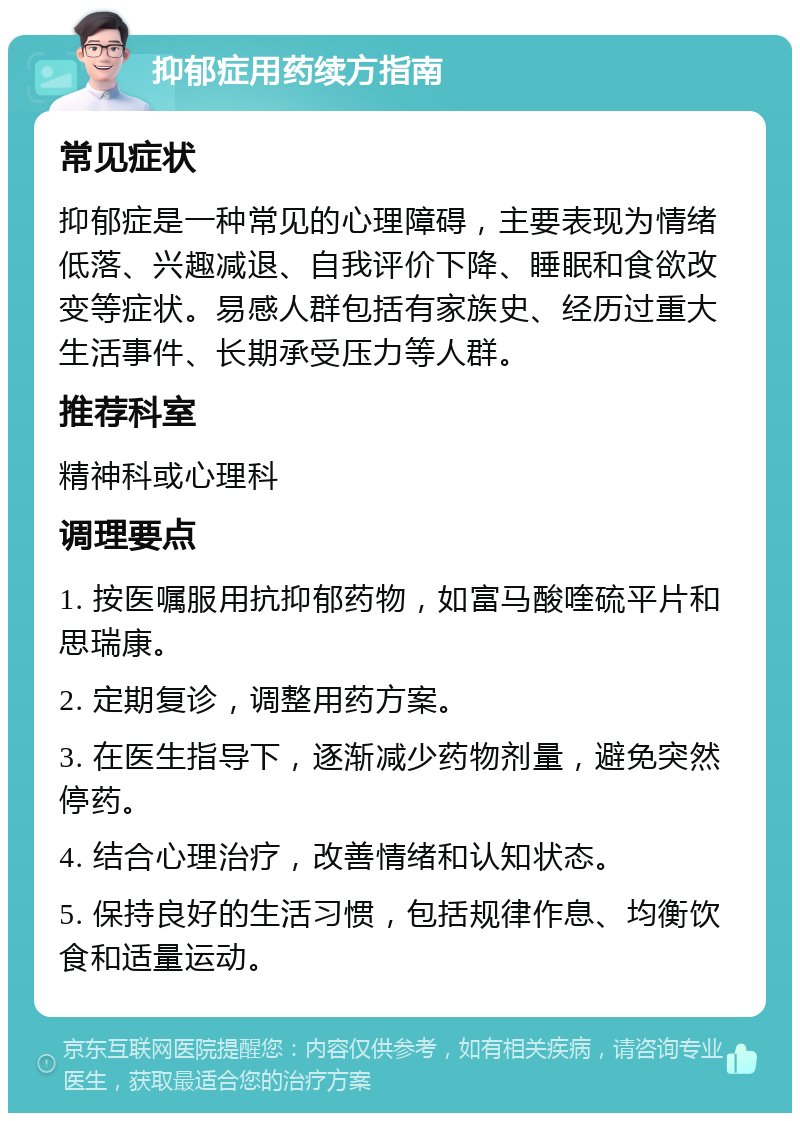 抑郁症用药续方指南 常见症状 抑郁症是一种常见的心理障碍，主要表现为情绪低落、兴趣减退、自我评价下降、睡眠和食欲改变等症状。易感人群包括有家族史、经历过重大生活事件、长期承受压力等人群。 推荐科室 精神科或心理科 调理要点 1. 按医嘱服用抗抑郁药物，如富马酸喹硫平片和思瑞康。 2. 定期复诊，调整用药方案。 3. 在医生指导下，逐渐减少药物剂量，避免突然停药。 4. 结合心理治疗，改善情绪和认知状态。 5. 保持良好的生活习惯，包括规律作息、均衡饮食和适量运动。