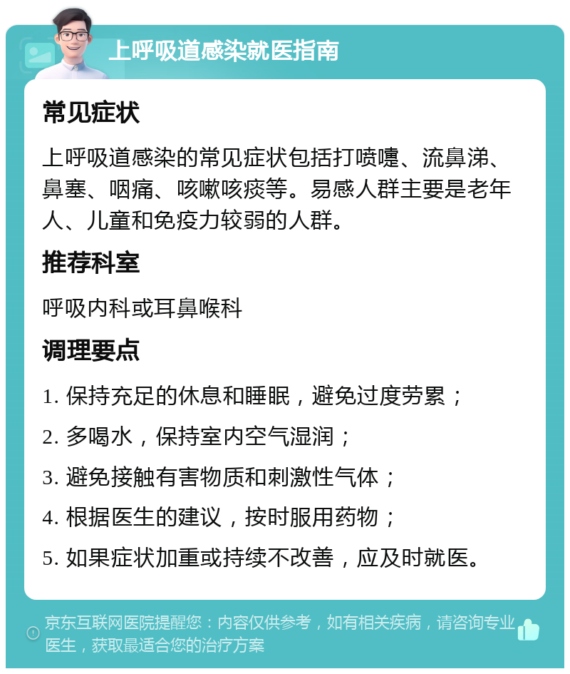 上呼吸道感染就医指南 常见症状 上呼吸道感染的常见症状包括打喷嚏、流鼻涕、鼻塞、咽痛、咳嗽咳痰等。易感人群主要是老年人、儿童和免疫力较弱的人群。 推荐科室 呼吸内科或耳鼻喉科 调理要点 1. 保持充足的休息和睡眠，避免过度劳累； 2. 多喝水，保持室内空气湿润； 3. 避免接触有害物质和刺激性气体； 4. 根据医生的建议，按时服用药物； 5. 如果症状加重或持续不改善，应及时就医。