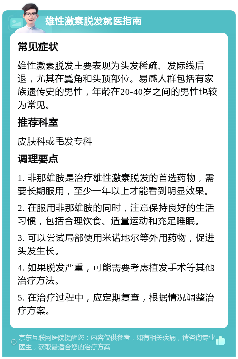 雄性激素脱发就医指南 常见症状 雄性激素脱发主要表现为头发稀疏、发际线后退，尤其在鬓角和头顶部位。易感人群包括有家族遗传史的男性，年龄在20-40岁之间的男性也较为常见。 推荐科室 皮肤科或毛发专科 调理要点 1. 非那雄胺是治疗雄性激素脱发的首选药物，需要长期服用，至少一年以上才能看到明显效果。 2. 在服用非那雄胺的同时，注意保持良好的生活习惯，包括合理饮食、适量运动和充足睡眠。 3. 可以尝试局部使用米诺地尔等外用药物，促进头发生长。 4. 如果脱发严重，可能需要考虑植发手术等其他治疗方法。 5. 在治疗过程中，应定期复查，根据情况调整治疗方案。