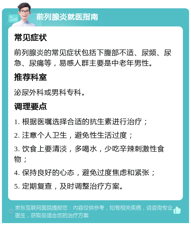 前列腺炎就医指南 常见症状 前列腺炎的常见症状包括下腹部不适、尿频、尿急、尿痛等，易感人群主要是中老年男性。 推荐科室 泌尿外科或男科专科。 调理要点 1. 根据医嘱选择合适的抗生素进行治疗； 2. 注意个人卫生，避免性生活过度； 3. 饮食上要清淡，多喝水，少吃辛辣刺激性食物； 4. 保持良好的心态，避免过度焦虑和紧张； 5. 定期复查，及时调整治疗方案。