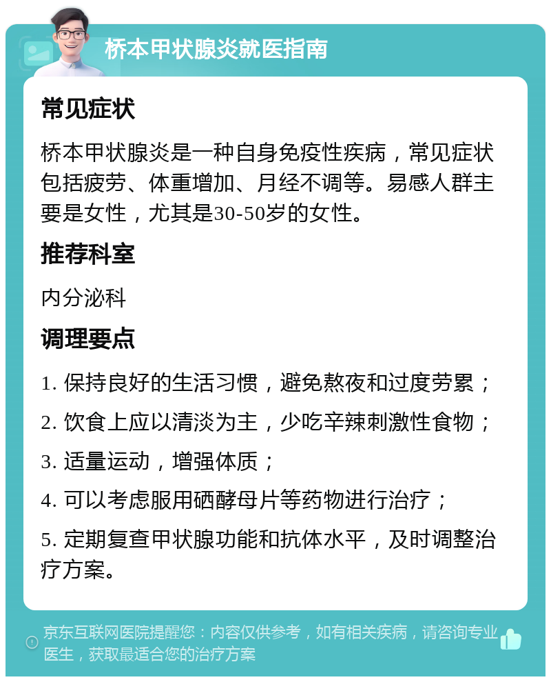 桥本甲状腺炎就医指南 常见症状 桥本甲状腺炎是一种自身免疫性疾病，常见症状包括疲劳、体重增加、月经不调等。易感人群主要是女性，尤其是30-50岁的女性。 推荐科室 内分泌科 调理要点 1. 保持良好的生活习惯，避免熬夜和过度劳累； 2. 饮食上应以清淡为主，少吃辛辣刺激性食物； 3. 适量运动，增强体质； 4. 可以考虑服用硒酵母片等药物进行治疗； 5. 定期复查甲状腺功能和抗体水平，及时调整治疗方案。