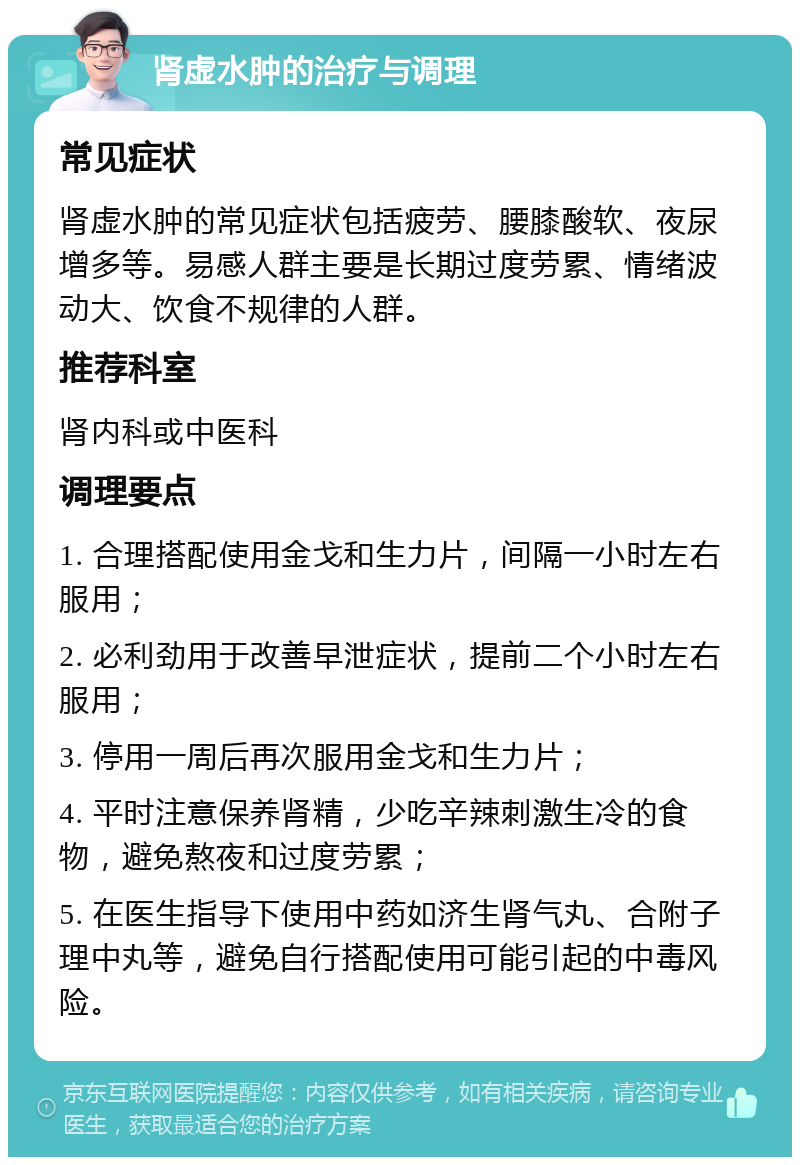 肾虚水肿的治疗与调理 常见症状 肾虚水肿的常见症状包括疲劳、腰膝酸软、夜尿增多等。易感人群主要是长期过度劳累、情绪波动大、饮食不规律的人群。 推荐科室 肾内科或中医科 调理要点 1. 合理搭配使用金戈和生力片，间隔一小时左右服用； 2. 必利劲用于改善早泄症状，提前二个小时左右服用； 3. 停用一周后再次服用金戈和生力片； 4. 平时注意保养肾精，少吃辛辣刺激生冷的食物，避免熬夜和过度劳累； 5. 在医生指导下使用中药如济生肾气丸、合附子理中丸等，避免自行搭配使用可能引起的中毒风险。