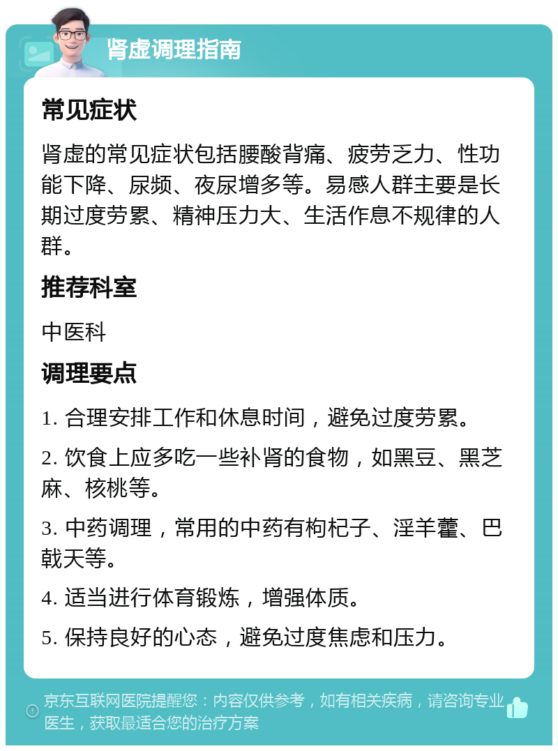 肾虚调理指南 常见症状 肾虚的常见症状包括腰酸背痛、疲劳乏力、性功能下降、尿频、夜尿增多等。易感人群主要是长期过度劳累、精神压力大、生活作息不规律的人群。 推荐科室 中医科 调理要点 1. 合理安排工作和休息时间，避免过度劳累。 2. 饮食上应多吃一些补肾的食物，如黑豆、黑芝麻、核桃等。 3. 中药调理，常用的中药有枸杞子、淫羊藿、巴戟天等。 4. 适当进行体育锻炼，增强体质。 5. 保持良好的心态，避免过度焦虑和压力。