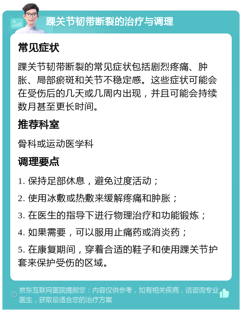 踝关节韧带断裂的治疗与调理 常见症状 踝关节韧带断裂的常见症状包括剧烈疼痛、肿胀、局部瘀斑和关节不稳定感。这些症状可能会在受伤后的几天或几周内出现，并且可能会持续数月甚至更长时间。 推荐科室 骨科或运动医学科 调理要点 1. 保持足部休息，避免过度活动； 2. 使用冰敷或热敷来缓解疼痛和肿胀； 3. 在医生的指导下进行物理治疗和功能锻炼； 4. 如果需要，可以服用止痛药或消炎药； 5. 在康复期间，穿着合适的鞋子和使用踝关节护套来保护受伤的区域。