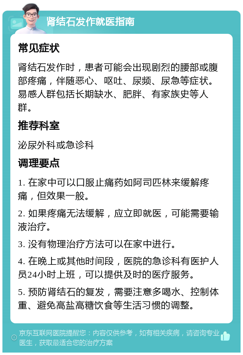 肾结石发作就医指南 常见症状 肾结石发作时，患者可能会出现剧烈的腰部或腹部疼痛，伴随恶心、呕吐、尿频、尿急等症状。易感人群包括长期缺水、肥胖、有家族史等人群。 推荐科室 泌尿外科或急诊科 调理要点 1. 在家中可以口服止痛药如阿司匹林来缓解疼痛，但效果一般。 2. 如果疼痛无法缓解，应立即就医，可能需要输液治疗。 3. 没有物理治疗方法可以在家中进行。 4. 在晚上或其他时间段，医院的急诊科有医护人员24小时上班，可以提供及时的医疗服务。 5. 预防肾结石的复发，需要注意多喝水、控制体重、避免高盐高糖饮食等生活习惯的调整。