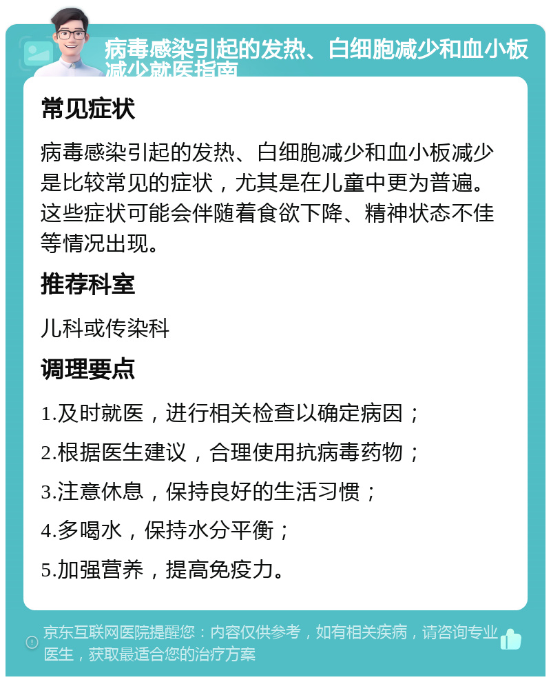 病毒感染引起的发热、白细胞减少和血小板减少就医指南 常见症状 病毒感染引起的发热、白细胞减少和血小板减少是比较常见的症状，尤其是在儿童中更为普遍。这些症状可能会伴随着食欲下降、精神状态不佳等情况出现。 推荐科室 儿科或传染科 调理要点 1.及时就医，进行相关检查以确定病因； 2.根据医生建议，合理使用抗病毒药物； 3.注意休息，保持良好的生活习惯； 4.多喝水，保持水分平衡； 5.加强营养，提高免疫力。