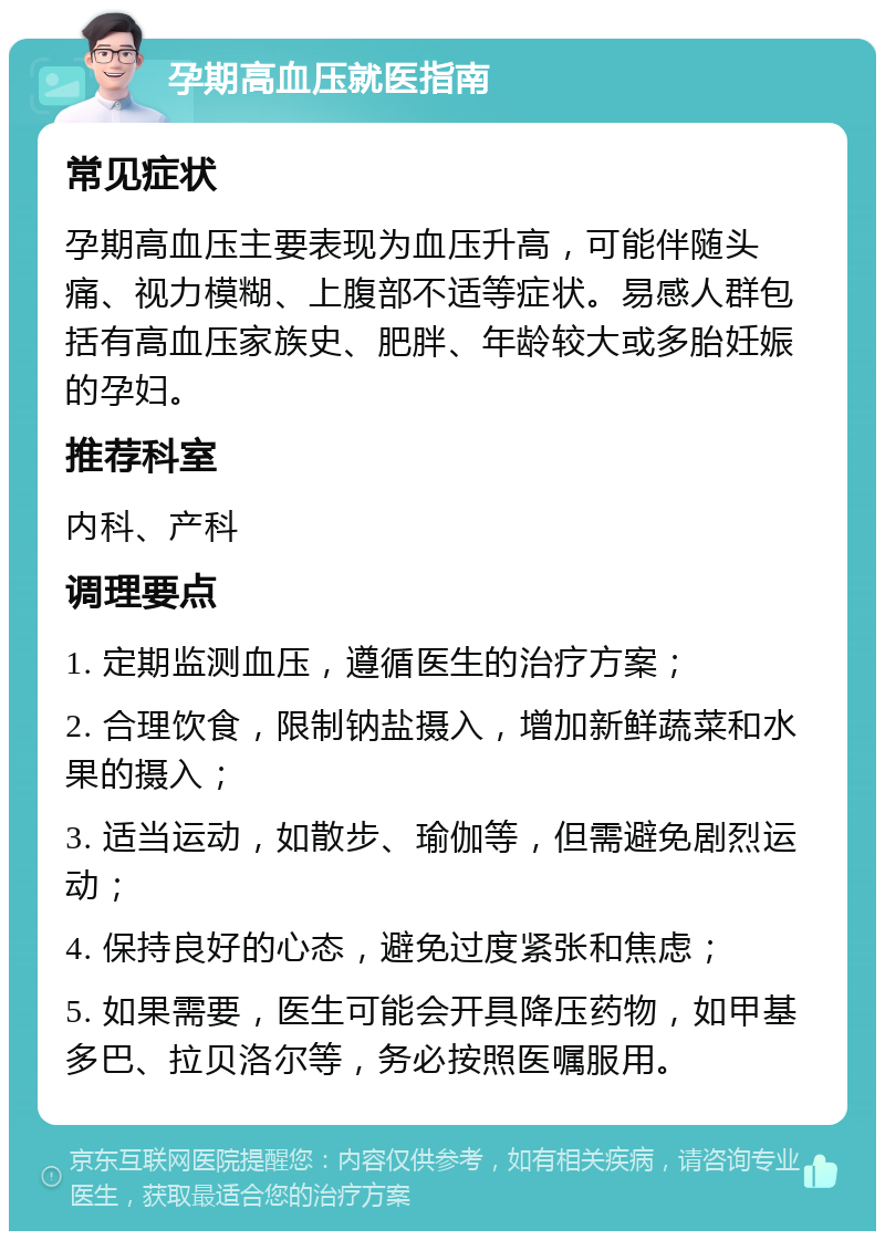 孕期高血压就医指南 常见症状 孕期高血压主要表现为血压升高，可能伴随头痛、视力模糊、上腹部不适等症状。易感人群包括有高血压家族史、肥胖、年龄较大或多胎妊娠的孕妇。 推荐科室 内科、产科 调理要点 1. 定期监测血压，遵循医生的治疗方案； 2. 合理饮食，限制钠盐摄入，增加新鲜蔬菜和水果的摄入； 3. 适当运动，如散步、瑜伽等，但需避免剧烈运动； 4. 保持良好的心态，避免过度紧张和焦虑； 5. 如果需要，医生可能会开具降压药物，如甲基多巴、拉贝洛尔等，务必按照医嘱服用。