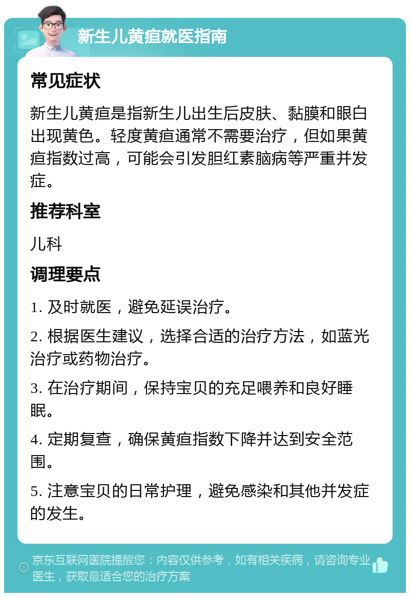 新生儿黄疸就医指南 常见症状 新生儿黄疸是指新生儿出生后皮肤、黏膜和眼白出现黄色。轻度黄疸通常不需要治疗，但如果黄疸指数过高，可能会引发胆红素脑病等严重并发症。 推荐科室 儿科 调理要点 1. 及时就医，避免延误治疗。 2. 根据医生建议，选择合适的治疗方法，如蓝光治疗或药物治疗。 3. 在治疗期间，保持宝贝的充足喂养和良好睡眠。 4. 定期复查，确保黄疸指数下降并达到安全范围。 5. 注意宝贝的日常护理，避免感染和其他并发症的发生。