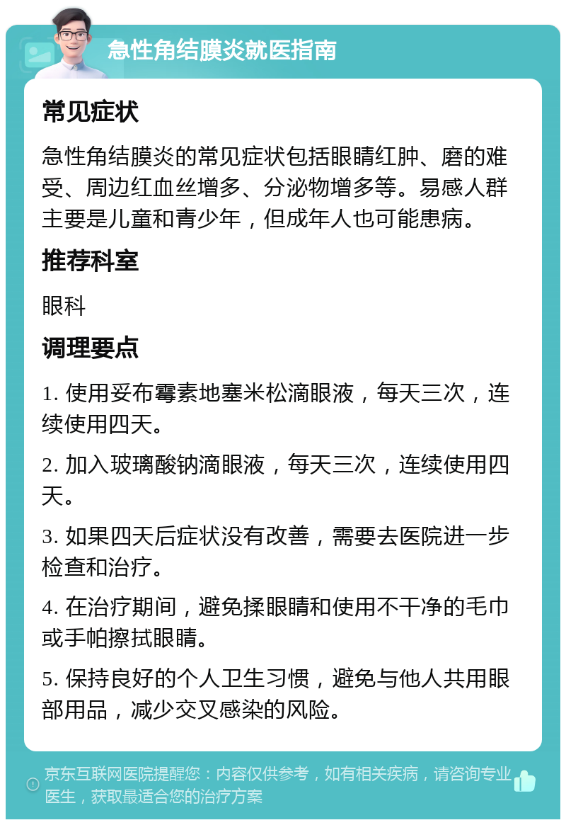 急性角结膜炎就医指南 常见症状 急性角结膜炎的常见症状包括眼睛红肿、磨的难受、周边红血丝增多、分泌物增多等。易感人群主要是儿童和青少年，但成年人也可能患病。 推荐科室 眼科 调理要点 1. 使用妥布霉素地塞米松滴眼液，每天三次，连续使用四天。 2. 加入玻璃酸钠滴眼液，每天三次，连续使用四天。 3. 如果四天后症状没有改善，需要去医院进一步检查和治疗。 4. 在治疗期间，避免揉眼睛和使用不干净的毛巾或手帕擦拭眼睛。 5. 保持良好的个人卫生习惯，避免与他人共用眼部用品，减少交叉感染的风险。