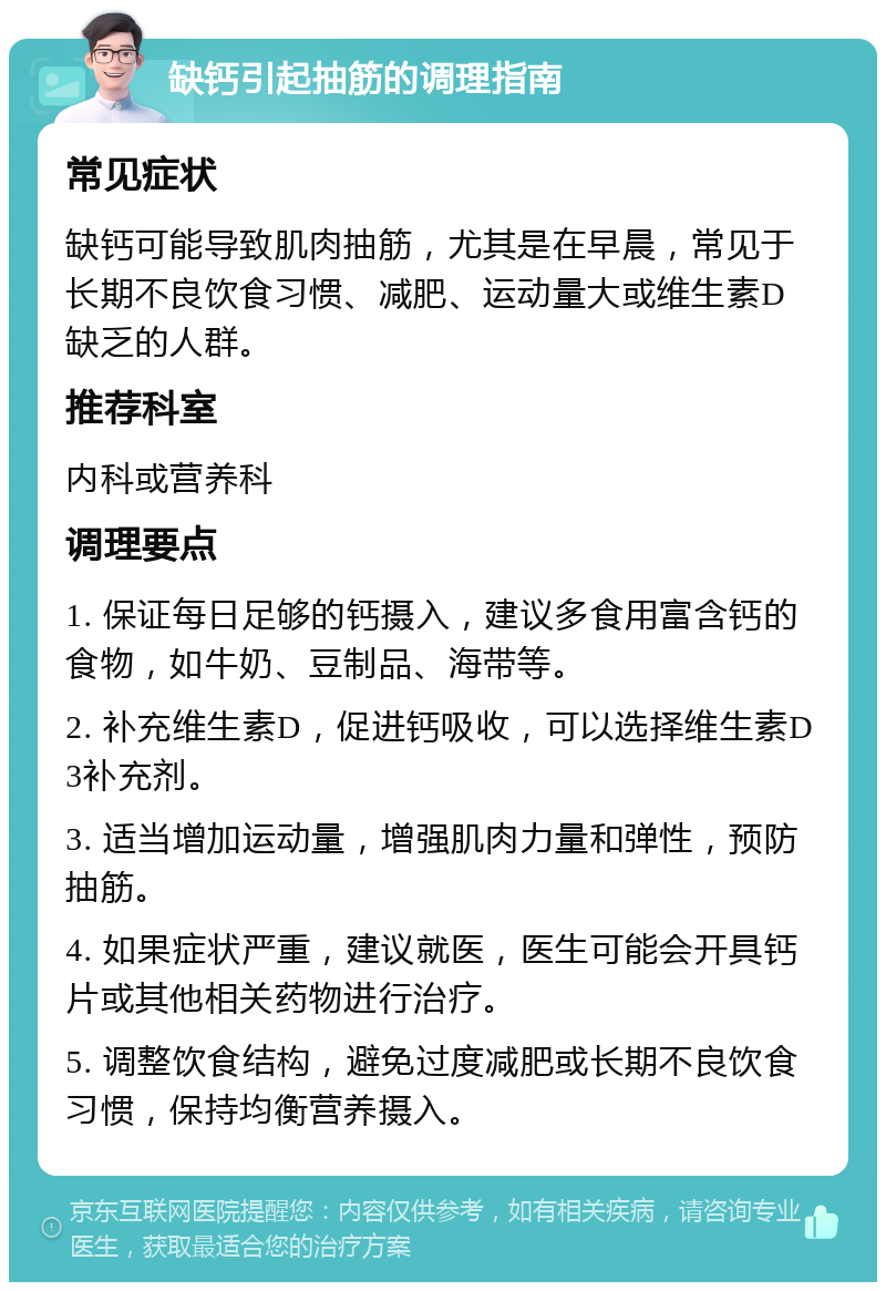 缺钙引起抽筋的调理指南 常见症状 缺钙可能导致肌肉抽筋，尤其是在早晨，常见于长期不良饮食习惯、减肥、运动量大或维生素D缺乏的人群。 推荐科室 内科或营养科 调理要点 1. 保证每日足够的钙摄入，建议多食用富含钙的食物，如牛奶、豆制品、海带等。 2. 补充维生素D，促进钙吸收，可以选择维生素D3补充剂。 3. 适当增加运动量，增强肌肉力量和弹性，预防抽筋。 4. 如果症状严重，建议就医，医生可能会开具钙片或其他相关药物进行治疗。 5. 调整饮食结构，避免过度减肥或长期不良饮食习惯，保持均衡营养摄入。