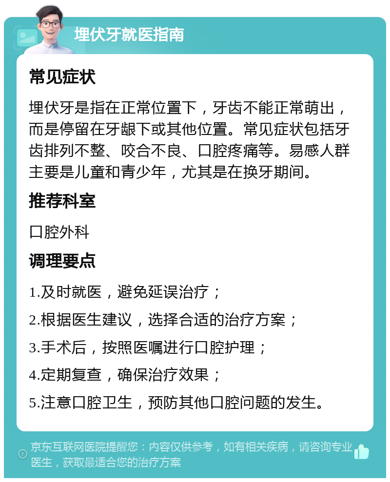 埋伏牙就医指南 常见症状 埋伏牙是指在正常位置下，牙齿不能正常萌出，而是停留在牙龈下或其他位置。常见症状包括牙齿排列不整、咬合不良、口腔疼痛等。易感人群主要是儿童和青少年，尤其是在换牙期间。 推荐科室 口腔外科 调理要点 1.及时就医，避免延误治疗； 2.根据医生建议，选择合适的治疗方案； 3.手术后，按照医嘱进行口腔护理； 4.定期复查，确保治疗效果； 5.注意口腔卫生，预防其他口腔问题的发生。