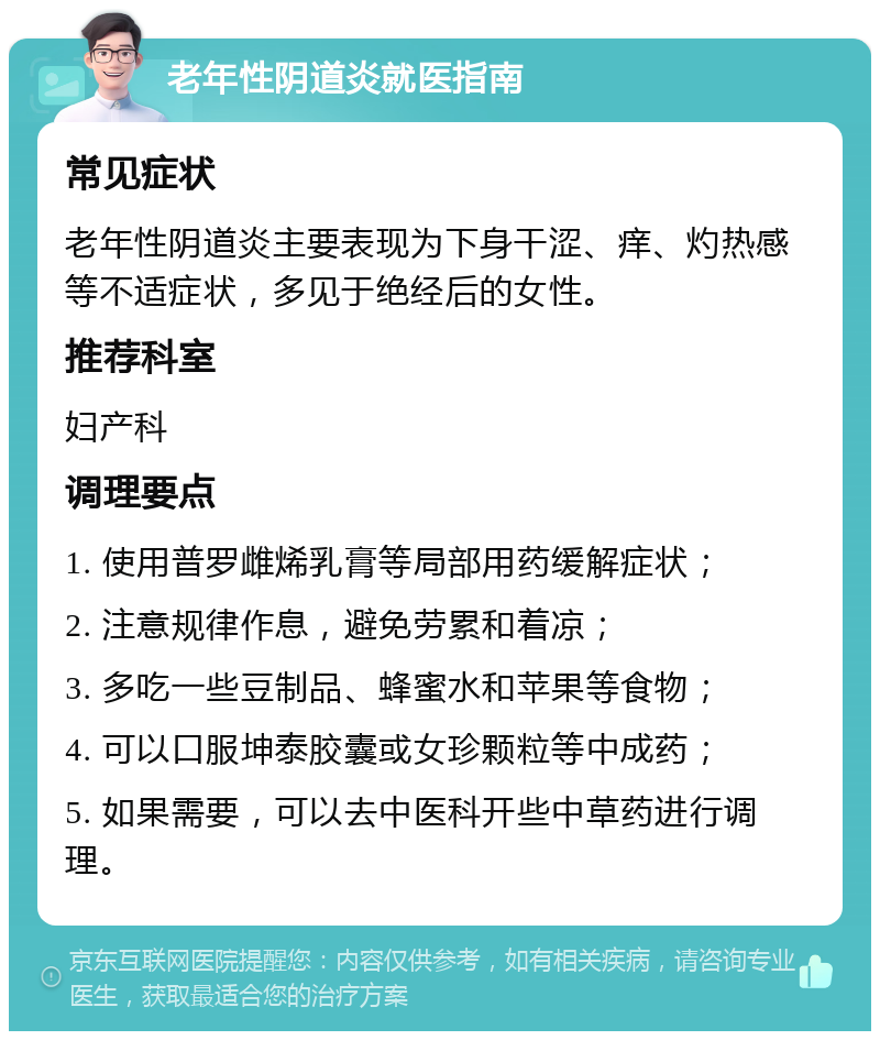 老年性阴道炎就医指南 常见症状 老年性阴道炎主要表现为下身干涩、痒、灼热感等不适症状，多见于绝经后的女性。 推荐科室 妇产科 调理要点 1. 使用普罗雌烯乳膏等局部用药缓解症状； 2. 注意规律作息，避免劳累和着凉； 3. 多吃一些豆制品、蜂蜜水和苹果等食物； 4. 可以口服坤泰胶囊或女珍颗粒等中成药； 5. 如果需要，可以去中医科开些中草药进行调理。