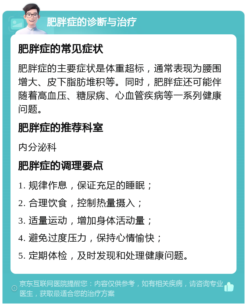 肥胖症的诊断与治疗 肥胖症的常见症状 肥胖症的主要症状是体重超标，通常表现为腰围增大、皮下脂肪堆积等。同时，肥胖症还可能伴随着高血压、糖尿病、心血管疾病等一系列健康问题。 肥胖症的推荐科室 内分泌科 肥胖症的调理要点 1. 规律作息，保证充足的睡眠； 2. 合理饮食，控制热量摄入； 3. 适量运动，增加身体活动量； 4. 避免过度压力，保持心情愉快； 5. 定期体检，及时发现和处理健康问题。