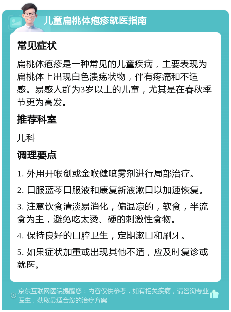 儿童扁桃体疱疹就医指南 常见症状 扁桃体疱疹是一种常见的儿童疾病，主要表现为扁桃体上出现白色溃疡状物，伴有疼痛和不适感。易感人群为3岁以上的儿童，尤其是在春秋季节更为高发。 推荐科室 儿科 调理要点 1. 外用开喉剑或金喉健喷雾剂进行局部治疗。 2. 口服蓝芩口服液和康复新液漱口以加速恢复。 3. 注意饮食清淡易消化，偏温凉的，软食，半流食为主，避免吃太烫、硬的刺激性食物。 4. 保持良好的口腔卫生，定期漱口和刷牙。 5. 如果症状加重或出现其他不适，应及时复诊或就医。