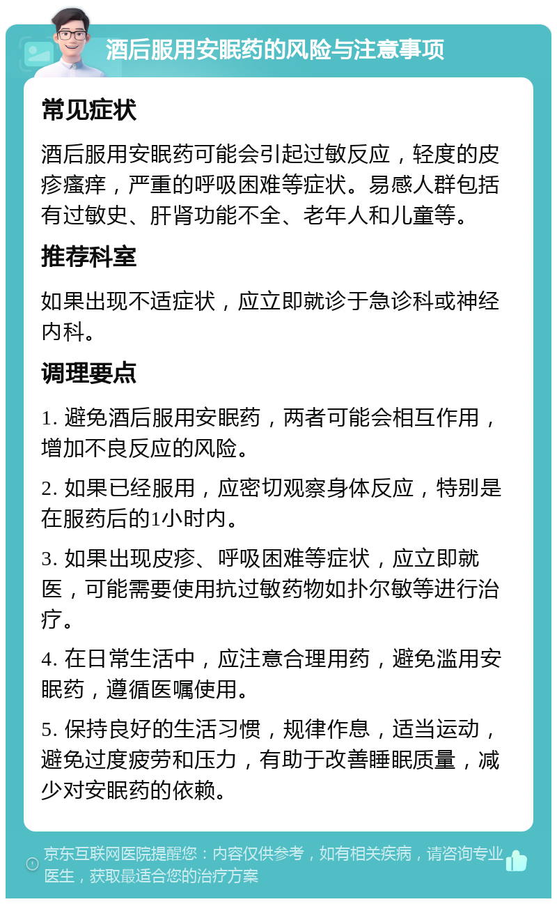 酒后服用安眠药的风险与注意事项 常见症状 酒后服用安眠药可能会引起过敏反应，轻度的皮疹瘙痒，严重的呼吸困难等症状。易感人群包括有过敏史、肝肾功能不全、老年人和儿童等。 推荐科室 如果出现不适症状，应立即就诊于急诊科或神经内科。 调理要点 1. 避免酒后服用安眠药，两者可能会相互作用，增加不良反应的风险。 2. 如果已经服用，应密切观察身体反应，特别是在服药后的1小时内。 3. 如果出现皮疹、呼吸困难等症状，应立即就医，可能需要使用抗过敏药物如扑尔敏等进行治疗。 4. 在日常生活中，应注意合理用药，避免滥用安眠药，遵循医嘱使用。 5. 保持良好的生活习惯，规律作息，适当运动，避免过度疲劳和压力，有助于改善睡眠质量，减少对安眠药的依赖。