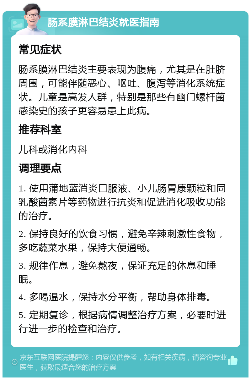 肠系膜淋巴结炎就医指南 常见症状 肠系膜淋巴结炎主要表现为腹痛，尤其是在肚脐周围，可能伴随恶心、呕吐、腹泻等消化系统症状。儿童是高发人群，特别是那些有幽门螺杆菌感染史的孩子更容易患上此病。 推荐科室 儿科或消化内科 调理要点 1. 使用蒲地蓝消炎口服液、小儿肠胃康颗粒和同乳酸菌素片等药物进行抗炎和促进消化吸收功能的治疗。 2. 保持良好的饮食习惯，避免辛辣刺激性食物，多吃蔬菜水果，保持大便通畅。 3. 规律作息，避免熬夜，保证充足的休息和睡眠。 4. 多喝温水，保持水分平衡，帮助身体排毒。 5. 定期复诊，根据病情调整治疗方案，必要时进行进一步的检查和治疗。