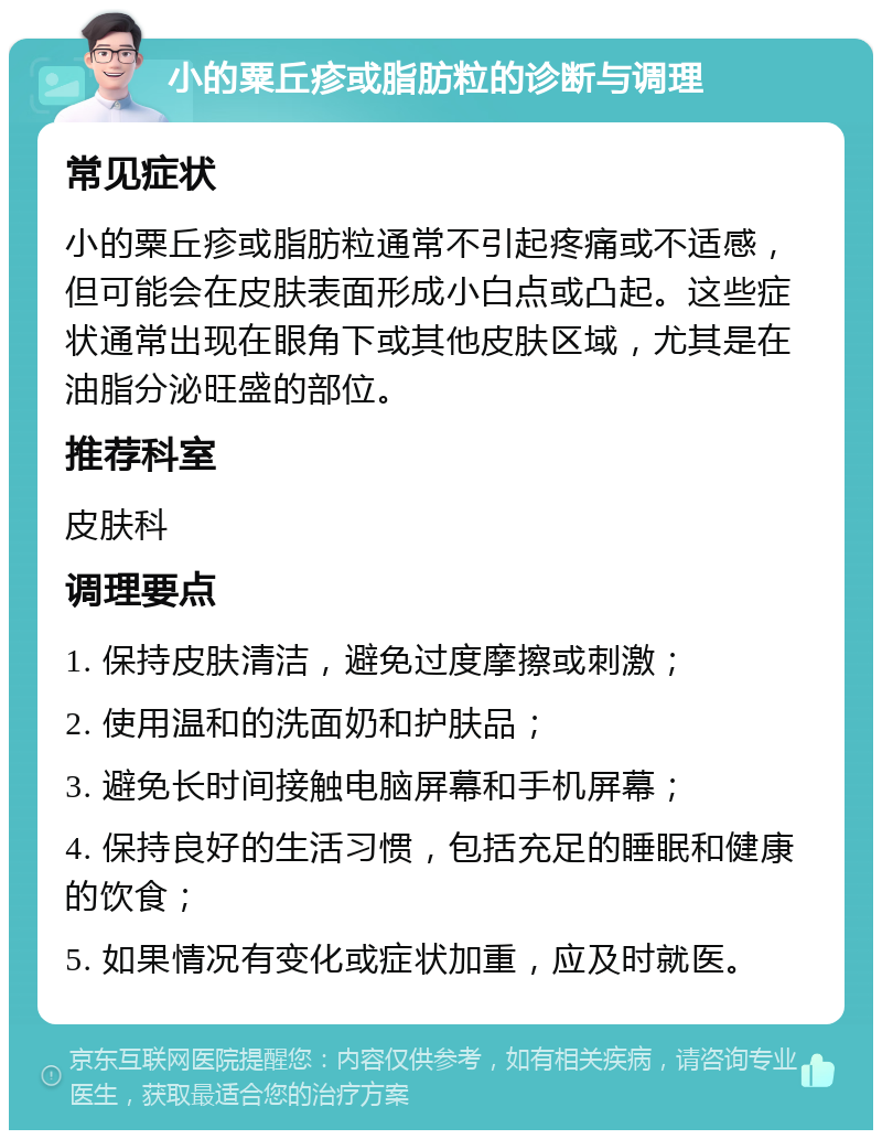 小的粟丘疹或脂肪粒的诊断与调理 常见症状 小的粟丘疹或脂肪粒通常不引起疼痛或不适感，但可能会在皮肤表面形成小白点或凸起。这些症状通常出现在眼角下或其他皮肤区域，尤其是在油脂分泌旺盛的部位。 推荐科室 皮肤科 调理要点 1. 保持皮肤清洁，避免过度摩擦或刺激； 2. 使用温和的洗面奶和护肤品； 3. 避免长时间接触电脑屏幕和手机屏幕； 4. 保持良好的生活习惯，包括充足的睡眠和健康的饮食； 5. 如果情况有变化或症状加重，应及时就医。