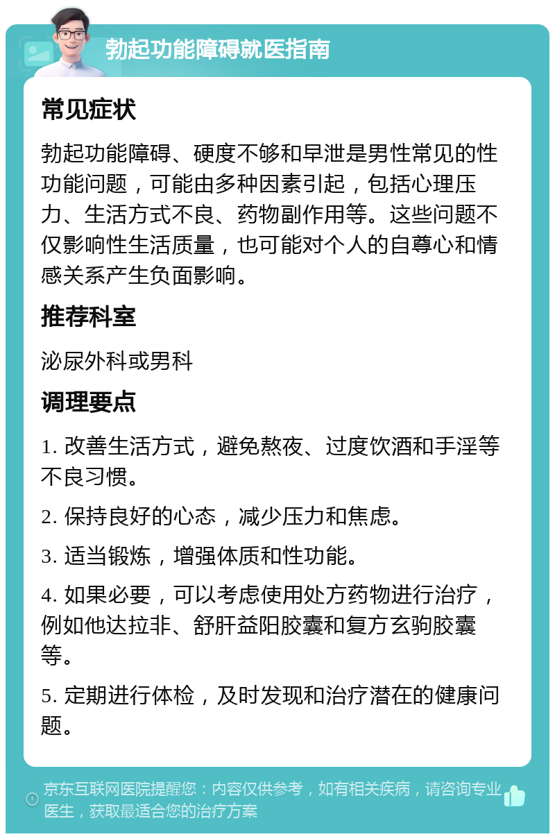 勃起功能障碍就医指南 常见症状 勃起功能障碍、硬度不够和早泄是男性常见的性功能问题，可能由多种因素引起，包括心理压力、生活方式不良、药物副作用等。这些问题不仅影响性生活质量，也可能对个人的自尊心和情感关系产生负面影响。 推荐科室 泌尿外科或男科 调理要点 1. 改善生活方式，避免熬夜、过度饮酒和手淫等不良习惯。 2. 保持良好的心态，减少压力和焦虑。 3. 适当锻炼，增强体质和性功能。 4. 如果必要，可以考虑使用处方药物进行治疗，例如他达拉非、舒肝益阳胶囊和复方玄驹胶囊等。 5. 定期进行体检，及时发现和治疗潜在的健康问题。