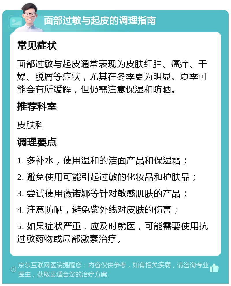 面部过敏与起皮的调理指南 常见症状 面部过敏与起皮通常表现为皮肤红肿、瘙痒、干燥、脱屑等症状，尤其在冬季更为明显。夏季可能会有所缓解，但仍需注意保湿和防晒。 推荐科室 皮肤科 调理要点 1. 多补水，使用温和的洁面产品和保湿霜； 2. 避免使用可能引起过敏的化妆品和护肤品； 3. 尝试使用薇诺娜等针对敏感肌肤的产品； 4. 注意防晒，避免紫外线对皮肤的伤害； 5. 如果症状严重，应及时就医，可能需要使用抗过敏药物或局部激素治疗。