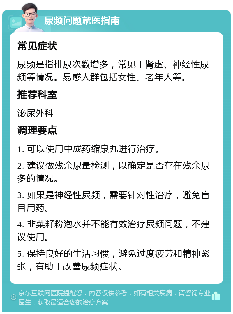 尿频问题就医指南 常见症状 尿频是指排尿次数增多，常见于肾虚、神经性尿频等情况。易感人群包括女性、老年人等。 推荐科室 泌尿外科 调理要点 1. 可以使用中成药缩泉丸进行治疗。 2. 建议做残余尿量检测，以确定是否存在残余尿多的情况。 3. 如果是神经性尿频，需要针对性治疗，避免盲目用药。 4. 韭菜籽粉泡水并不能有效治疗尿频问题，不建议使用。 5. 保持良好的生活习惯，避免过度疲劳和精神紧张，有助于改善尿频症状。