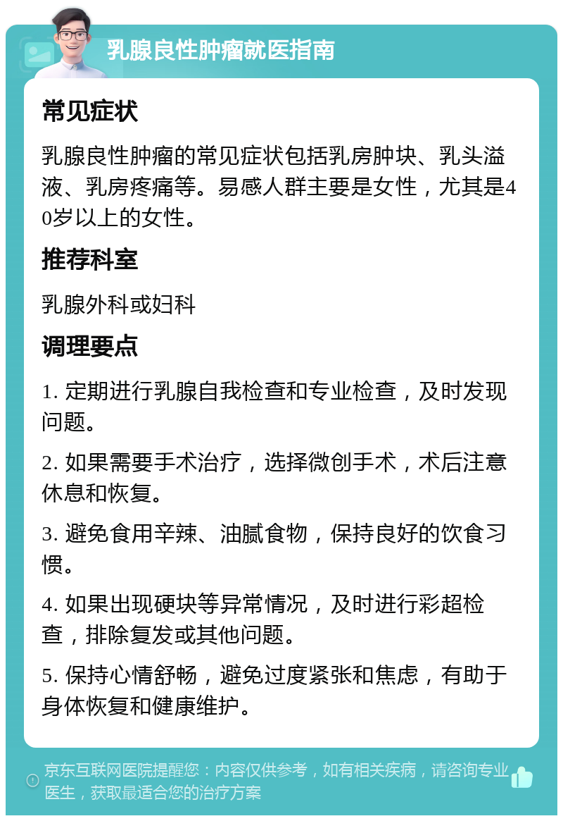 乳腺良性肿瘤就医指南 常见症状 乳腺良性肿瘤的常见症状包括乳房肿块、乳头溢液、乳房疼痛等。易感人群主要是女性，尤其是40岁以上的女性。 推荐科室 乳腺外科或妇科 调理要点 1. 定期进行乳腺自我检查和专业检查，及时发现问题。 2. 如果需要手术治疗，选择微创手术，术后注意休息和恢复。 3. 避免食用辛辣、油腻食物，保持良好的饮食习惯。 4. 如果出现硬块等异常情况，及时进行彩超检查，排除复发或其他问题。 5. 保持心情舒畅，避免过度紧张和焦虑，有助于身体恢复和健康维护。