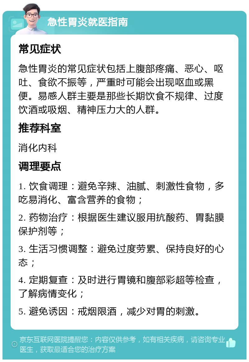 急性胃炎就医指南 常见症状 急性胃炎的常见症状包括上腹部疼痛、恶心、呕吐、食欲不振等，严重时可能会出现呕血或黑便。易感人群主要是那些长期饮食不规律、过度饮酒或吸烟、精神压力大的人群。 推荐科室 消化内科 调理要点 1. 饮食调理：避免辛辣、油腻、刺激性食物，多吃易消化、富含营养的食物； 2. 药物治疗：根据医生建议服用抗酸药、胃黏膜保护剂等； 3. 生活习惯调整：避免过度劳累、保持良好的心态； 4. 定期复查：及时进行胃镜和腹部彩超等检查，了解病情变化； 5. 避免诱因：戒烟限酒，减少对胃的刺激。