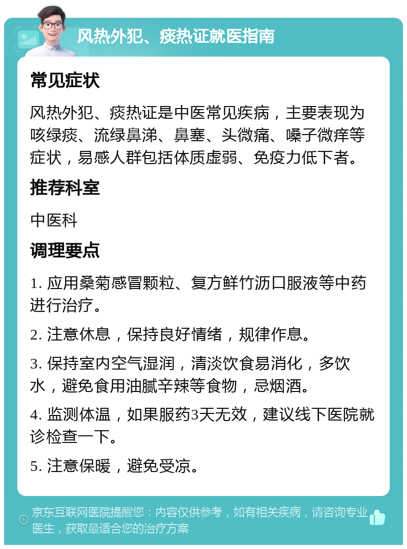 风热外犯、痰热证就医指南 常见症状 风热外犯、痰热证是中医常见疾病，主要表现为咳绿痰、流绿鼻涕、鼻塞、头微痛、嗓子微痒等症状，易感人群包括体质虚弱、免疫力低下者。 推荐科室 中医科 调理要点 1. 应用桑菊感冒颗粒、复方鲜竹沥口服液等中药进行治疗。 2. 注意休息，保持良好情绪，规律作息。 3. 保持室内空气湿润，清淡饮食易消化，多饮水，避免食用油腻辛辣等食物，忌烟酒。 4. 监测体温，如果服药3天无效，建议线下医院就诊检查一下。 5. 注意保暖，避免受凉。