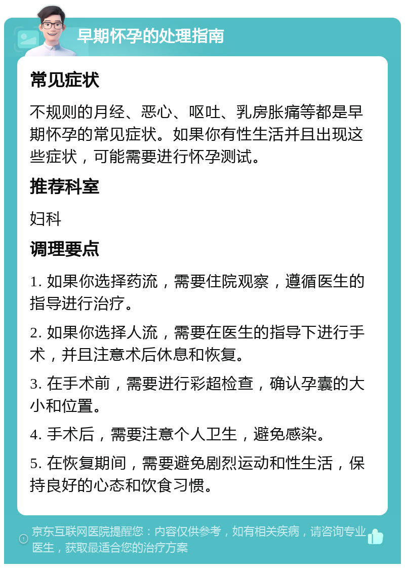 早期怀孕的处理指南 常见症状 不规则的月经、恶心、呕吐、乳房胀痛等都是早期怀孕的常见症状。如果你有性生活并且出现这些症状，可能需要进行怀孕测试。 推荐科室 妇科 调理要点 1. 如果你选择药流，需要住院观察，遵循医生的指导进行治疗。 2. 如果你选择人流，需要在医生的指导下进行手术，并且注意术后休息和恢复。 3. 在手术前，需要进行彩超检查，确认孕囊的大小和位置。 4. 手术后，需要注意个人卫生，避免感染。 5. 在恢复期间，需要避免剧烈运动和性生活，保持良好的心态和饮食习惯。