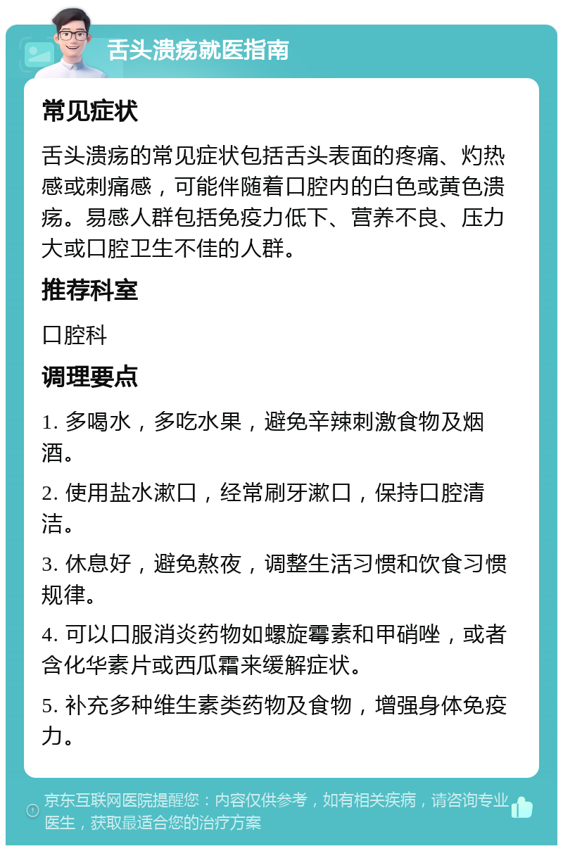 舌头溃疡就医指南 常见症状 舌头溃疡的常见症状包括舌头表面的疼痛、灼热感或刺痛感，可能伴随着口腔内的白色或黄色溃疡。易感人群包括免疫力低下、营养不良、压力大或口腔卫生不佳的人群。 推荐科室 口腔科 调理要点 1. 多喝水，多吃水果，避免辛辣刺激食物及烟酒。 2. 使用盐水漱口，经常刷牙漱口，保持口腔清洁。 3. 休息好，避免熬夜，调整生活习惯和饮食习惯规律。 4. 可以口服消炎药物如螺旋霉素和甲硝唑，或者含化华素片或西瓜霜来缓解症状。 5. 补充多种维生素类药物及食物，增强身体免疫力。