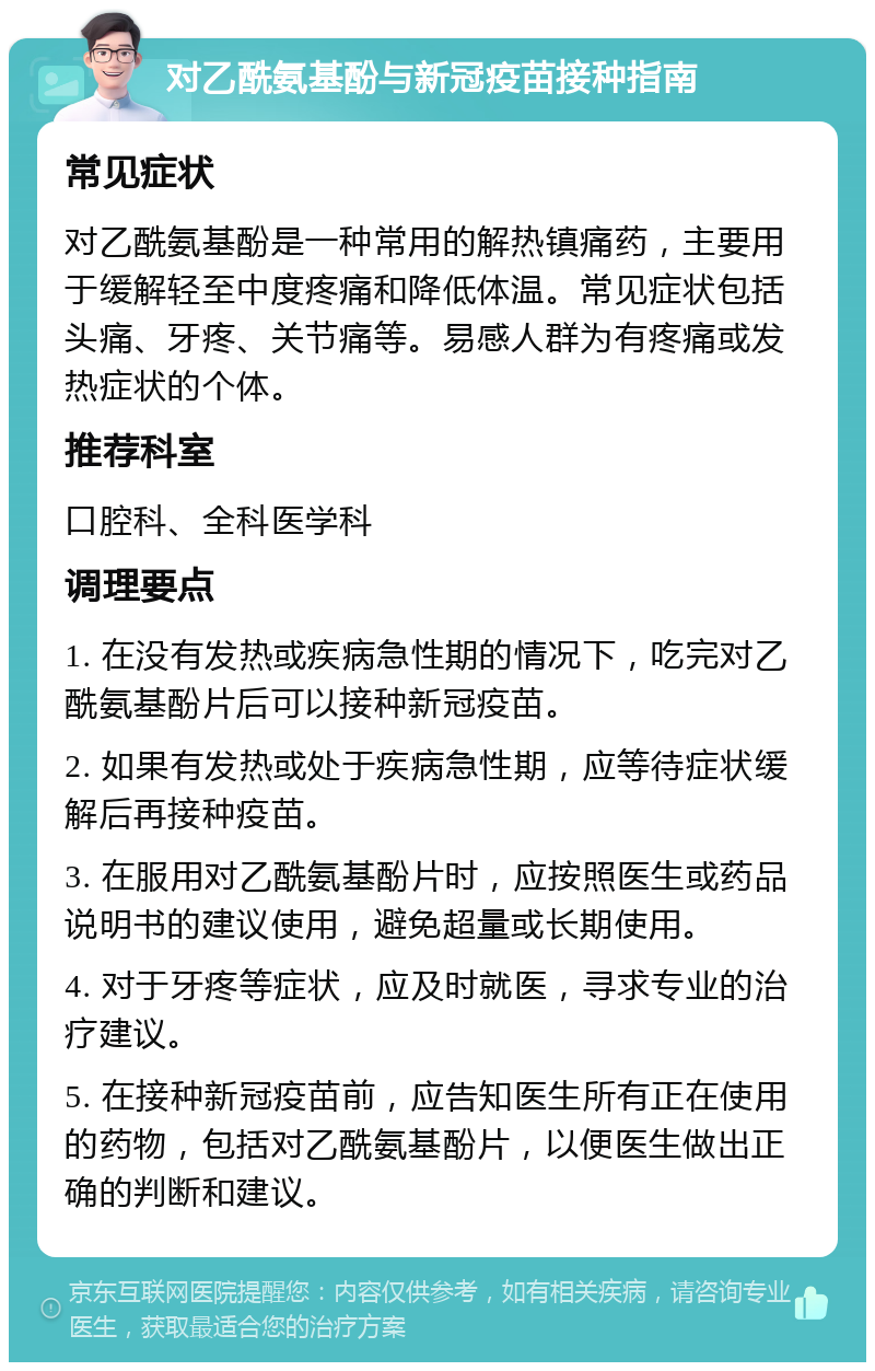 对乙酰氨基酚与新冠疫苗接种指南 常见症状 对乙酰氨基酚是一种常用的解热镇痛药，主要用于缓解轻至中度疼痛和降低体温。常见症状包括头痛、牙疼、关节痛等。易感人群为有疼痛或发热症状的个体。 推荐科室 口腔科、全科医学科 调理要点 1. 在没有发热或疾病急性期的情况下，吃完对乙酰氨基酚片后可以接种新冠疫苗。 2. 如果有发热或处于疾病急性期，应等待症状缓解后再接种疫苗。 3. 在服用对乙酰氨基酚片时，应按照医生或药品说明书的建议使用，避免超量或长期使用。 4. 对于牙疼等症状，应及时就医，寻求专业的治疗建议。 5. 在接种新冠疫苗前，应告知医生所有正在使用的药物，包括对乙酰氨基酚片，以便医生做出正确的判断和建议。