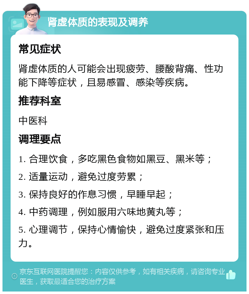 肾虚体质的表现及调养 常见症状 肾虚体质的人可能会出现疲劳、腰酸背痛、性功能下降等症状，且易感冒、感染等疾病。 推荐科室 中医科 调理要点 1. 合理饮食，多吃黑色食物如黑豆、黑米等； 2. 适量运动，避免过度劳累； 3. 保持良好的作息习惯，早睡早起； 4. 中药调理，例如服用六味地黄丸等； 5. 心理调节，保持心情愉快，避免过度紧张和压力。