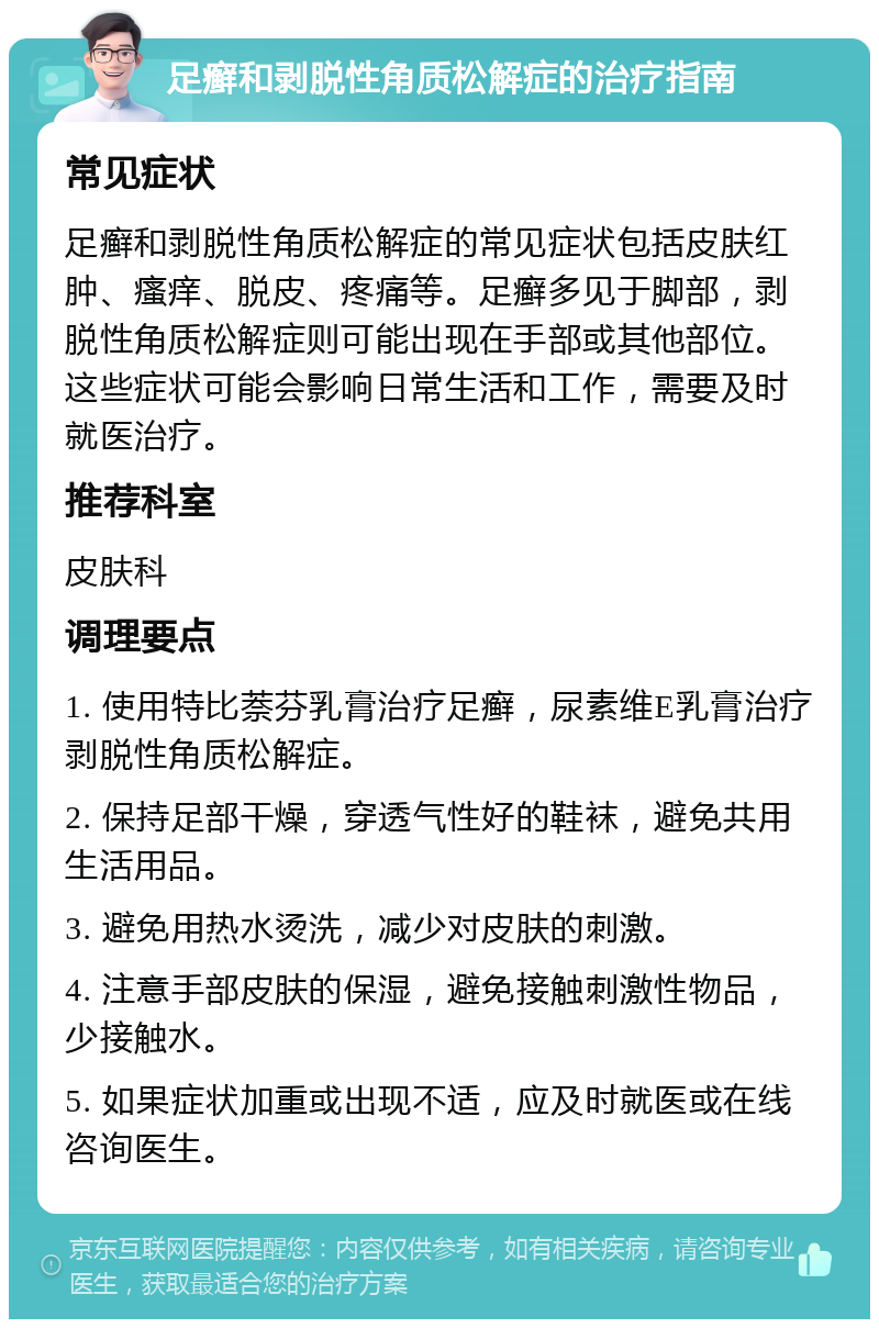 足癣和剥脱性角质松解症的治疗指南 常见症状 足癣和剥脱性角质松解症的常见症状包括皮肤红肿、瘙痒、脱皮、疼痛等。足癣多见于脚部，剥脱性角质松解症则可能出现在手部或其他部位。这些症状可能会影响日常生活和工作，需要及时就医治疗。 推荐科室 皮肤科 调理要点 1. 使用特比萘芬乳膏治疗足癣，尿素维E乳膏治疗剥脱性角质松解症。 2. 保持足部干燥，穿透气性好的鞋袜，避免共用生活用品。 3. 避免用热水烫洗，减少对皮肤的刺激。 4. 注意手部皮肤的保湿，避免接触刺激性物品，少接触水。 5. 如果症状加重或出现不适，应及时就医或在线咨询医生。