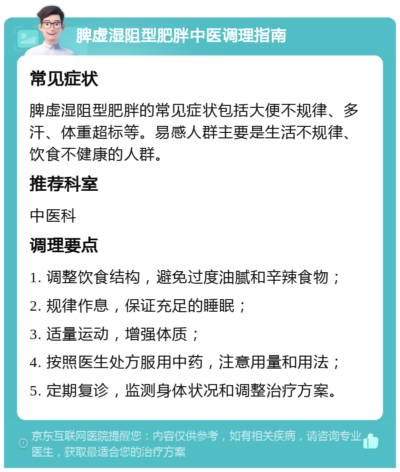 脾虚湿阻型肥胖中医调理指南 常见症状 脾虚湿阻型肥胖的常见症状包括大便不规律、多汗、体重超标等。易感人群主要是生活不规律、饮食不健康的人群。 推荐科室 中医科 调理要点 1. 调整饮食结构，避免过度油腻和辛辣食物； 2. 规律作息，保证充足的睡眠； 3. 适量运动，增强体质； 4. 按照医生处方服用中药，注意用量和用法； 5. 定期复诊，监测身体状况和调整治疗方案。