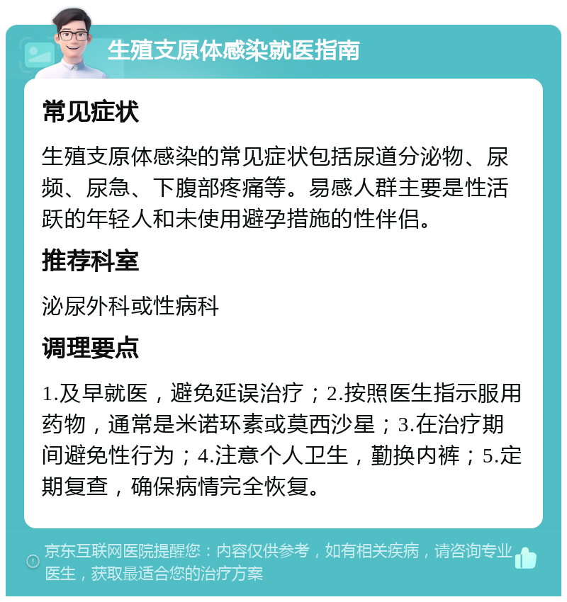 生殖支原体感染就医指南 常见症状 生殖支原体感染的常见症状包括尿道分泌物、尿频、尿急、下腹部疼痛等。易感人群主要是性活跃的年轻人和未使用避孕措施的性伴侣。 推荐科室 泌尿外科或性病科 调理要点 1.及早就医，避免延误治疗；2.按照医生指示服用药物，通常是米诺环素或莫西沙星；3.在治疗期间避免性行为；4.注意个人卫生，勤换内裤；5.定期复查，确保病情完全恢复。