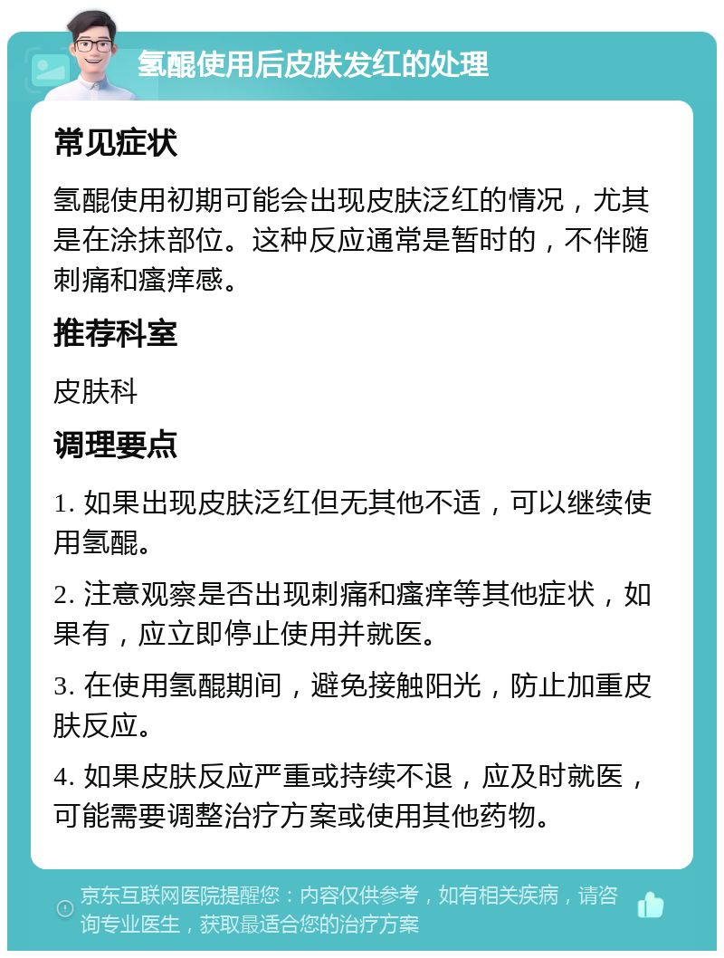 氢醌使用后皮肤发红的处理 常见症状 氢醌使用初期可能会出现皮肤泛红的情况，尤其是在涂抹部位。这种反应通常是暂时的，不伴随刺痛和瘙痒感。 推荐科室 皮肤科 调理要点 1. 如果出现皮肤泛红但无其他不适，可以继续使用氢醌。 2. 注意观察是否出现刺痛和瘙痒等其他症状，如果有，应立即停止使用并就医。 3. 在使用氢醌期间，避免接触阳光，防止加重皮肤反应。 4. 如果皮肤反应严重或持续不退，应及时就医，可能需要调整治疗方案或使用其他药物。