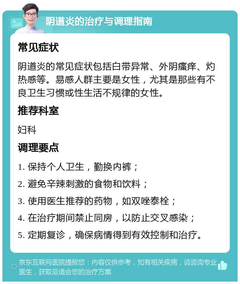 阴道炎的治疗与调理指南 常见症状 阴道炎的常见症状包括白带异常、外阴瘙痒、灼热感等。易感人群主要是女性，尤其是那些有不良卫生习惯或性生活不规律的女性。 推荐科室 妇科 调理要点 1. 保持个人卫生，勤换内裤； 2. 避免辛辣刺激的食物和饮料； 3. 使用医生推荐的药物，如双唑泰栓； 4. 在治疗期间禁止同房，以防止交叉感染； 5. 定期复诊，确保病情得到有效控制和治疗。