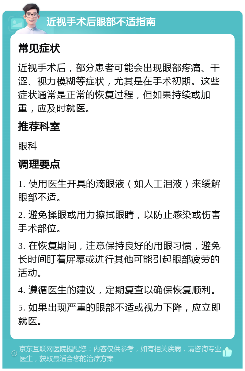 近视手术后眼部不适指南 常见症状 近视手术后，部分患者可能会出现眼部疼痛、干涩、视力模糊等症状，尤其是在手术初期。这些症状通常是正常的恢复过程，但如果持续或加重，应及时就医。 推荐科室 眼科 调理要点 1. 使用医生开具的滴眼液（如人工泪液）来缓解眼部不适。 2. 避免揉眼或用力擦拭眼睛，以防止感染或伤害手术部位。 3. 在恢复期间，注意保持良好的用眼习惯，避免长时间盯着屏幕或进行其他可能引起眼部疲劳的活动。 4. 遵循医生的建议，定期复查以确保恢复顺利。 5. 如果出现严重的眼部不适或视力下降，应立即就医。